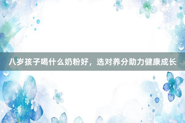 八岁孩子喝什么奶粉好，选对养分助力健康成长